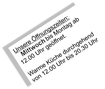 Unsere Öffnungszeiten: Mittwoch bis Montag ab 12.00 Uhr geöffnet.  Warme Küche durchgehend  von 12.00 Uhr bis 20.30 Uhr